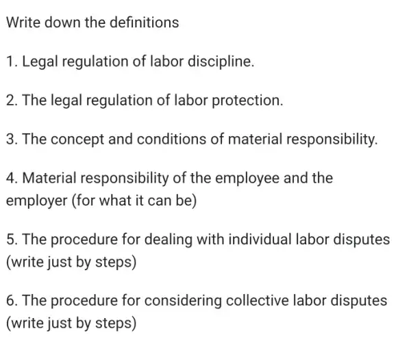 Write down the definitions
1. Legal regulation of labor discipline.
2. The legal regulation of labor protection.
3. The concept and conditions of material responsibility.
4. Material responsibility of the employee and the
employer (for what it can be)
5. The procedure for dealing with individual labor disputes
(write just by steps)
6. The procedure for considering collective labor disputes
(write just by steps)