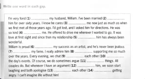 Write one word in each gap.
I'm very fond (1) __ my husband, William. I've been married (2) __
him for over sixty years. I know he cares (3) __ me now just as much as when
we first met all those years ago. I'd got lost, and I asked him for directions. He was
so kind (4) __ me. He offered to drive me wherever I wanted to go. It was
love at first sight and since then my relationship (5) __ him has always been
wonderful.
William is proud (6) __ my success as an artist, and he's never been jealous
__ my fame. I really admire him (8) __ supporting me so much
over the years. Every evening, we chat (9) __ each other (10) __
the day's events. Of course, we do sometimes argue (11) __ things. All
couples do. But whenever I have an argument (12) __ him, we soon start
laughing and both apologise (13) __ each other (14) __ getting
angry. I can't imagine life without him!