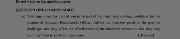 Do not write on the question paper
QUESTION ONE (COMPULSORY)
(a) Your supervisor has invited you to be part of the panel interviewing candidates for the
position of Assistant Procurement Officer. Advice the interview panel on the possible
challenges that may affect the effectiveness of the interview process so that they may
minimize them to get better candidates.
[10 marks]