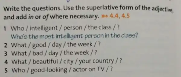 Write the questions. Use the superlative form of the adjective,
and add in or of where necessary. 4.4,4.5
1 Who/intelligent / person / the class /?
Who's the most intelligent person in the class?
2 What/good / day / the week /?
3 What / bad/day / the week /?
4 What / beautiful/city / your country /?
5 Who/good -looking / actor on TV /?