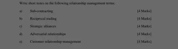 Write short notes on the following relationship management terms:
a) Sub-contracting
[4 Marks]
b) Reciprocal trading
[4 Marks]
c)Strategic alliances
[4 Marks]
d)
Adversarial relationships
[4 Marks]
e)
Customer relationship management
[4 Marks]