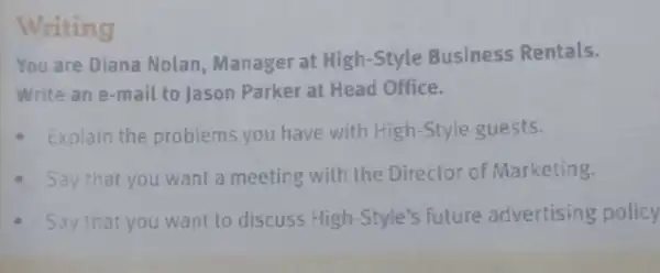 Writing
You are Diana Nolan, Manager at High-Style Business Rentals.
Write an e-mail to Jason Parker at Head Office.
- Explain the problems you have with High -Style guests.
- Say that you want a meeting with the Director of Marketing.
- Say that you want to discuss High-Style's future advertising policy