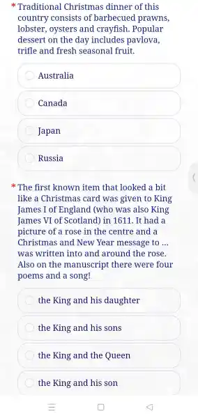 x Traditional Christmas dinner of this
country consists of barbecued prawns,
lobster , oysters and crayfish .Popular
dessert on the day includes pavlova,
trifle and fresh seasonal fruit.
Australia
Canada
Japan
Russia
The first known item that looked a bit
like a Christmas card was given to King
James I of England (who was also King
James VI of Scotland ) in 1611 . It had a
picture of a rose in the centre and a
Christmas and New Year message to __
was written into and around the rose.
Also on the manuscript there were four
poems and a song!
the King and his daughter
the King and his sons
the King and the Queen
the King and his son