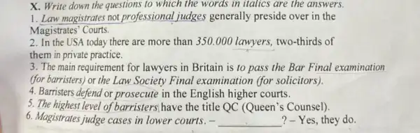 X. Write down the questions to which the words in italics are the answers.
1. Law magistrates not professional judges generally preside over in the
Magistrates' Courts.
2. In the USA today there are more than 350.000 lawyers two-thirds of
them in private practice.
3. The main requirement for lawyers in Britain is to pass the Bar Final examination
(for barristers) or the Law Society Final examination (for solicitors).)
4. Barristers defend or prosecute in the English higher courts.
5. The highest level of barristers; have the title QC (Queen's Counsel).
6. Magistrates judge cases in lower courts. - __ ?-Yes, they do.