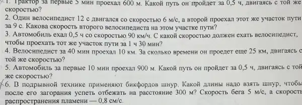 X1. Ipakrop 3a nepBble 5 MHH IIpoexaJI 600 M . KaKOH nyTB OH Trpoãijei 3a 0,5 4, IIBHTASICE , c Toủ xe
CKOpOCTbIO?
2. OZHHH Be710CHnemucr 12 C IIBHTATICA CO CKOPOCTB1O 6m/c a BTOpoã npoexan 3TOT xe y4acTOK
3a 9 c. Kakosa CKOPOCTE BTOpOrO Be70cHmenHera Ha 3TOM y4aCTKC IIYTH?
3. ABTOMO6HIIb exam 0 ,5 4 co cKOpOCTblO 90KM/4 C KaKOH CKOPOCT510 J101DKEH exaTb Benochnentict,
4TO651 npoexaTb TOT XRe yuacTOK nyTH 3a 1430 MHH?
4. Benocunenucr 3a 40 MHH ripoexan 10 KM 3a CKO.TIbKO BpeMeHH OH npoener eme 25 KM.ABHragcb C
TOỮ xe cKopocTbio?
5. ABTOMO6HIb 3a nepBble 10 MHH npoexan 900 M. Kakoã nyrb OH npoñner 3a 0,54, IIBHTARCb C TOX
xe cKopocTblo?
6. B noupbibrior Textikike TIPHMEHSHOT 6HKĐOPZOB LUHYP . KaKOH AlHHHbI HạLIO B3NTB iiiHyp, 4TO6b
nocne ero 3aropaHAs yenerb orbexartb Ha paccrosHKe 300 M? CkopocTb 6era 5m/c a cKOpOCTE
pacripocrpaHeHHS TIIaMeHH -0,8cm/c