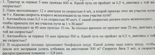 X1. Tpakrop 3a nepBble 5 MHH npoexan 600 M . KaKOY nyTE OH Trpoãjer 3a 0,5 4, IIBHrasicE c Toã xe
CKOpOCTbIO?
2. OZHHH Benocunentricr 12 C LIBHTAIICA CO CKOPOCTB1O 6m/c a BTOpoã npoexan 3TOT xe y4acTOK
3a 9 c. KakoBa CKOPOCTE BTOpOTO BETOCHITERHICIa Hà 3TOM y4aCTKC IIYTH?
3. ABTOMOOHIIb exam 0 ,5 4 co cKOpOCTblO 90km/4. C KaKOH CKOPOCTBIO JIOIDKEH exarb BenochnellHCI,
4TO6BI IIpoeXaTb TOT Xe yuacTOK nyTH 3a 1430 MHH?
4. Benocumenucr 3a 40 MHH npoexan 10 KM. 3a CKOTT5KO BpeMeHH OH IIpoener eme 25 KM, IIBHTAACE C
TOỮ xe cKopocTblo?
5. ABTOMO6HIb 3a nepBble 10 MHH npoexar 900 M. Kakoã nyTb OH npo}ner 3a 0,54, ABHrañCb C TOX
xe ckopocTblo?
6. B noupbibHoN Textikike . KaKOH AJHHbL Ha_{10 B3STE
nocne ero 3aropaHAs yeneri orbexarib Ha paccrosHKe 300 M? Ckopoctb 6era 5m/c a cKOpOCTE
pacripocrpaHeHBN TIIaMEHH -0,8cm/c.