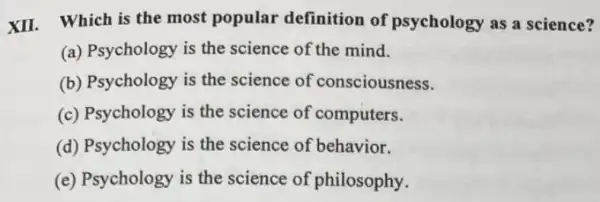 XII. Which is the most popular definition of psychology as a science?
(a) Psychology is the science of the mind.
(b) Psychology is the science of consciousness.
(c) Psychology is the science of computers.
(d) Psychology is the science of behavior.
(e) Psychology is the science of philosophy.