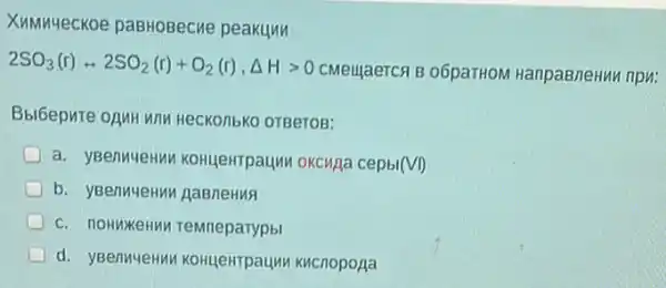 XMMM-ecKoe paBHOBecne peakunn
2SO_(3)(r)rightarrow 2SO_(2)(r)+O_(2)(r),Delta Hgt 0
CMeujaerch B o6paTHON HanpaBneHun npu:
HeCKO/IbKO OTBeTOB:
a. yBenuyeHuv KOHUEHTPaUM OKCHAA cepbl(VI)
b. yBenMuenun gaBneHus
TeMneparypbl
d. yBenuyeHu KOHUPHTPaUM KHCnopopa