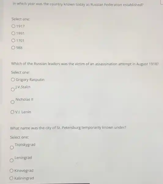 In which year was the country known today as Russian Federation established?
Select one:
1917
1991
1701
988
Which of the Russian leaders was the victim of an assassination attempt in August 1918?
Select one:
Grigory Rasputin
J.V.Stalin
Nicholas II
V.I. Lenin
What name was the city of St. Petersburg temporarily known under?
Select one:
Trotskygrad
Leningrad
Kirovograd
Kaliningrad