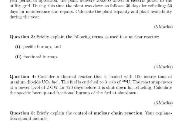 year period of operation , the plant delivers 200,000 MWd of electric power to the
utility grid. During this time the plant was down as follows: 30 days for refueling; 50
days for maintenance and repairs. Calculate the plant capacity and plant availability
during the year.
(5 Marks)
Question 3: Briefly explain the following terms as used in a nuclear reactor:
(i) specific burnup, and
(ii) fractional burnup.
(4 Marks)
Question 4: Consider a thermal reactor that is loaded with 100 metric tons of
uranium dioxide UO_(2) fuel. The fuel is enriched to 3w/o of 235U . The reactor operates
at a power level of 2 GW for 720 days before it is shut down for refueling. Calculate
the specific burnup and fractional burnup of the fuel at shutdown.
(6 Marks)
Question 5: Briefly explain the control of nuclear chain reaction. Your explana-
tion should include: