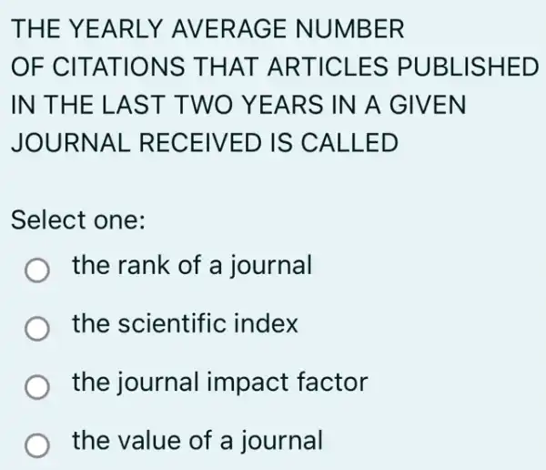 THE YEARLY AVERAGE NUMBER
OF CITATIONS THAT ARTICLES PUBLISHED
IN THE LAS T TWO YEARS IN A GIVEN
JOURNAL RECEIVED IS CALLED
Select one:
the rank of a journal
the scientific ; index
the journal impact factor
the value of a journal