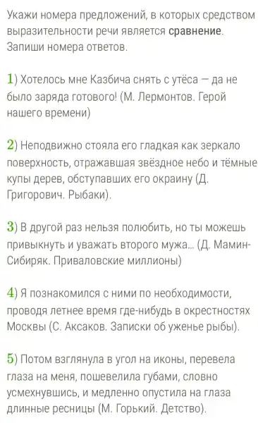 ykaxku HoMepa npermoxeHuu, B KOTOpbIX CPeACTBOM
Bblpa3nTenbHOCTV pe4n ABJIAeTCA cpaBHeHue.
3amuluu HoMepa OTBeTOB.
1) Xorenocb MHe Ka36y4a CHATb C yréca - Ha He
6bu10 3apAga roTOBoro! (M.JepMoHTOB. Tepov
Hallero BpeMeH1)
2) HenoẠBuXH0 CTOATIa ero magka?Kak 3epka/10
HOBepXHOCTb , otpaxaBulag 3Bé3,]Hoe He60 n TeMHble
KyTIbI HepeB , oócTynaBullux ero okpanHy x
TpuropoBn4 . Pbl6akn).
3) B Apyron pa3 Henb3R nonto6nTb , HOTbI MOXKelllb
npuBbIKHYTb V yBaxaTb BTOporo Myxa... (A. MaMMH-
Cu6upAK . TlpuBarloBckue MWTJTHOHbI)
4) A no3HaKOMMITCS c HuMu no
TIPOBORIA neTHee BpeMa THe-Hu6yrlb B OKpeCTHOCTAX
MOCKBbI (C . AkcakoB. 3anucky 06 yxeHbe pbl6bl)
5) TloTOM B3TNAHYna B yron Ha VKOHbI , nepeBena
Tha3a Ha MeHa , noueBeijuna ry6aMM, C/10BHO