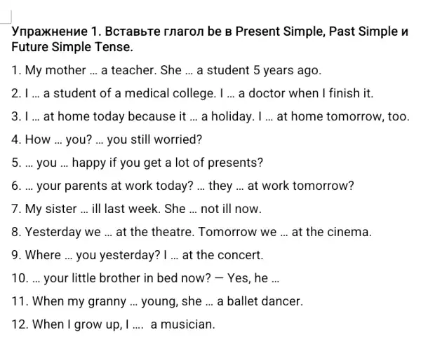 ynpaxHeHue 1 . BcraBbTe rnaron be B Present Simple, Past Simple n
Future Simple Tense.
1. My mother __ a teacher. She __ a student 5 years ago.
2. I __ a student of a medical college. I __ a doctor when I finish it.
3. I __ at home today because it __ a holiday. I __ at home tomorrow , too.
4. How __ you? __ you still worried?
5. ... you __ happy if you get a lot of presents?
6. ... your parents at work today? __ they __ at work tomorrow?
7. My sister __ ill last week. She __ not ill now.
8. Yesterday we __ at the theatre . Tomorrow we __ at the cinema.
9. Where ... you yesterday? I __ at the concert.
10. ... your little brother in bed now?- Yes, he __
11. When my granny __ young, she __ a ballet dancer.
12. When I grow up . I __ a musician.