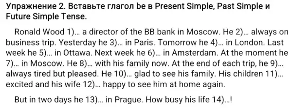 ynpaxHeHue 2. BcraBbTe rnaron be B Present Simple, Past Simple n
Future Tense.
Ronald Wood 1)... a director of the BB bank in Moscow . He 2)... always on
business trip . Yesterday he 3)... in Paris. Tomorrow he 4)... in London. Last
week he 5) __ in Ottawa. Next week he 6)...in Amsterdam. At the moment he
7) __ in Moscow. He 8) __ with his family now . At the end of each trip, he 9) __
always tired but pleased. He 10)... glad to see his family. His children 11) __
excited and his wife 12)... happy to see him at home again.
But in two days he 13) __ in Prague. How busy his life 14)..!