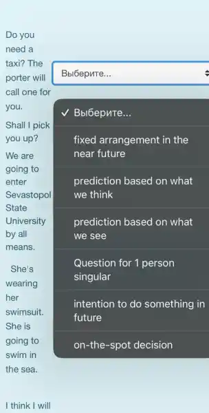 Do you
need a
taxi? The
porter will
call one for
you.
square 
Shall I pick
you up?
We are
going to
enter
Sevastopol
State
University
by all
means.
square 
Bbl6epnTe.
fixed arrangement in the
near future
prediction based I on what
we think
prediction based on what
we see
Question for 1 person
She's
wearing
her
swimsuit.
She is
going to
swim in
the sea.
intention to do something in
future
on-the-spot decision
I think I will