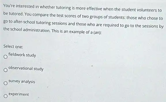 You're interested in whether tutoring is more effective when the student volunteers to
be tutored. You compare the test scores of two groups of students those who chose to
go to after-school tutoring sessions and those who are required to go to the sessions by
the school administration. This is an example of a (an):
Select one:
fieldwork study
observational study
survey analysis
experiment