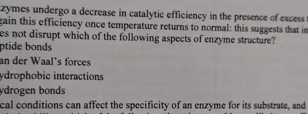 zymes undergo a decrease in catalytic efficiency in the presence of excess
gain this efficiency once temperature returns to normal: this suggests that in
es not disrupt which of the aspects of enzyme structure?
ptide bonds
an der Waal's forces
ydrophobic interactions
ydrogen bonds
cal conditions can affect the specificity of an enzyme for its substrate, and