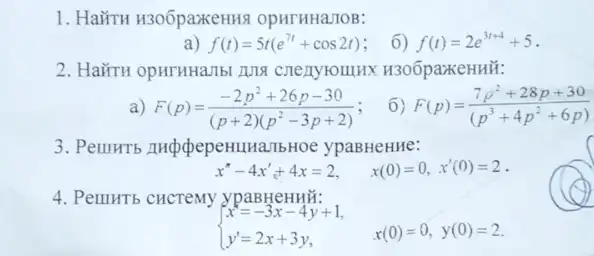 1. Hairu H30ôpaxeHHR OpHTHHaJOB:
a) f(t)=5t(e^7t+cos2t)
6) f(t)=2e^3t+4+5
2. HaǐTH opHTHHaTbl ADN H30ốpaxkeHHH:
a) F(p)=(-2p^2+26p-30)/((p+2)(p^2)-3p+2)
6) F(p)=(7p^2+28p+30)/((p^3)+4p^(2+6p))
bHoe ypaBHeHHe:
x^n-4x'+4x=2, x(0)=0,x'(0)=2
4. PellHTb CHCTeMy ypaBHeHHH:
 ) x=-3x-4y+1, y'=2x+3y, x(0)=0,y(0)=2