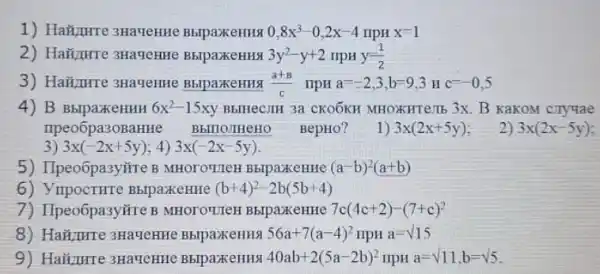 1) HaMpure 3HaveHHe BblpaxkeHHS 0,8x^3-0,2x-4 npH x=1
2) Ha#urre 3HaueHHe BblpaxeHHS 3y^2-y+2 upH y(1)/(2)
3) Haiturre 3HaueHHe BblpaxkeHH9 (a+B)/(c) npH a=-2,3,b=9,3 Hc=-0,5
4) B BbIpaXKeHHH 6x^2-15xy BHIICCJIH 3a CKOÓKH MHOXKHTe:Tb 3x. B KaKOM cryyae
npeo6pa30BaHHe Bbillo.THeHO BepHO?
2) 3x(2x-5y)
1) 3x(2x+5y)
3) 3x(-2x+5y) 4) 3x(-2x-5y)
5) IIpeoôpa3ytire B MHOTOYTEH BblpaxeHHHe (a-b)^2(a+b)
6) YupocTHTe BblpaxkeHHe (b+4)^2-2b(5b+4)
7) IIpeo6pa3y#re B MHOTOTIEH BblpaxeHHH 7c(4c+2)-(7+c)^2
8) Haiture 3Ha4eHHe BbipaxeHHA 56a+7(a-4)^2 npH a=surd 15
9) Haiizure 3HaueHHC	40ab+2(5a-2b)^2 npH a=sqrt (11),b=sqrt (5)