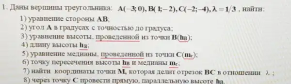 1. JIaHbl BepimHHbl Tpeyro.TbHHKa: A(-3;0),B(1;-2),C(-2;-4),lambda =1/3 . HaǐTH:
1) ypaBHeHHe cTOpOHbI AB;
2) yro,I A B rparrycax C TO YHOCTBIO ZIO rpavryca;
3) ypaBHeHHe BbICOTB!, IIPOBerTeHHOM H3 TO YKH B(h_(B))
4) IUHHY B5ICOTBI hg;
5) ypaBHeHHe IIPOBe/TeHHOã H3 TOTKH C(m_(c))
6) To'tky BbICOTbI hB H MextHaHbI Mc:
7) HairrH M, Koropax zemHI orpe30K BC B OTHOLITeHHH lambda 
8) 4epe3 IIPOBeCTH IIPAMY10 naparute/TbHYTO BbIcore hB.