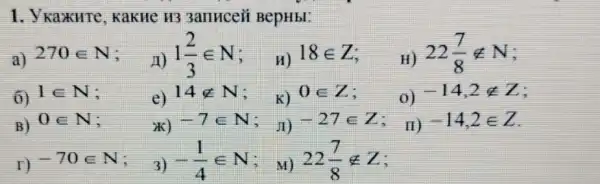 1. Y Kax HTe, KaK He H3 3anHceii BepHbl:
a) 270in N
A) 1(2)/(3)in N
H) 18in Z
H) 22(7)/(8)notin N
6) 1in N
e) 14notin N
K) 0in Z
0) -14,2notin Z
B) 0in N
ik) -7in N
, JI) -27in Z i
r) -70in N
3) -(1)/(4)in N
, M) 22(7)/(8)notin Z
II) -14,2in Z