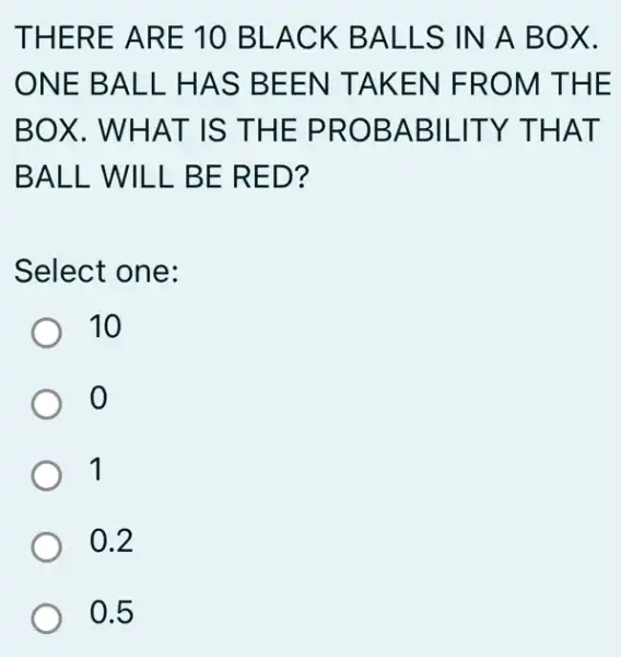 THERE ARE 10 BLACK BALLS IN A BOX.
ONE BALL HAS BEEN TAKEN FROM THE
BOX. WHAT IS THE PROBABILITY THAT
BALL WILL BE RED?
Select one:
) 10
o
1
0.2
0.5