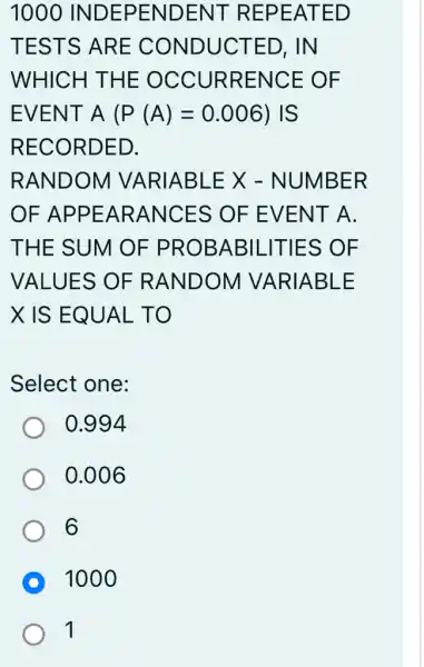 1000 INDEPENDENT REPEATED
TESTS ARE CONDUCTED . IN
WHICH THE OCCURRENCE OF
EVENT A(P(A)=0.006) IS
RECORDED.
RANDOM VARIABLE X - NUMBER
OF APPEARANCE : S OF EVE NT A.
THE SUM OF PROBABIL -ITIES OF
VALUES OF RANDOM I VARIABLE
X IS EQ UAL TO
Select one:
0.994
0.006
6
D 1000
1