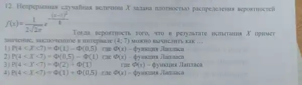 12. HenpepblBHas cryyañHas Berryuna X 3anaHa IUIOTHOCT bIO pacriperteneHHS Bepostrocreit
f(x)=(1)/(2sqrt (2pi ))e^-((x-5)^(2)/(8))
3Ha4eHHe 3aKTHOYeHHOE B HHTepBarre (4;7) MOXHO BbIYHCJHTE KaK __
1) P(4lt Xlt 7)=Phi (1)-Phi (0,5) me Phi (x)	JIanJraca
2) P(4lt Xlt 7)=Phi (0,5)-Phi (1) The (x)- QyHKIIH8 JIanmaca
3) P(4lt Xlt 7)=Phi (2)+Phi (1)	The (D(x)- pyHKIIIKs JIannaca
4) P(4lt Xlt 7)=Phi (1)+Phi (0,5) me Phi (x)-Phi y HKIIHA JIanmaca