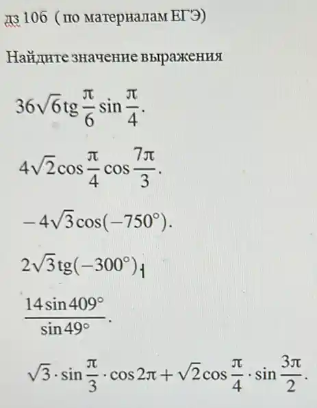 13106 (no MarepHaJIaM EI 3)
BbrpaxeHHX
36sqrt (6)tg(pi )/(6)sin(pi )/(4)
4sqrt (2)cos(pi )/(4)cos(7pi )/(3)
-4sqrt (3)cos(-750^circ )
2sqrt (3)tg(-300^circ )
(14sin409^circ )/(sin49^circ )
sqrt (3)cdot sin(pi )/(3)cdot cos2pi +sqrt (2)cos(pi )/(4)cdot sin(3pi )/(2)