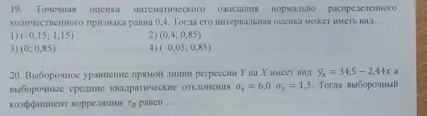 19. ToyegHas orreHKa MaTeMaTHYeCKOTO OXHLIaHHSI HOpMaJIbHO pacripe nerteHHoro
KOJIHYeCTBeHHOTO IIpH3HaKa paBHa 0,4. Torya ero HHTepBaJIbHas OIIeHKa MOXKET HMeTb BHJ __
1) (-0,15;1,15)
2) (0,4;0,85)
3 (0;0,85)
(-0,05;0,85)
20. Bbl60po4Hoe ypaBHeHHe TIPSIMOÃ JIHHHH perpeccum Y Ha X HMeeT BHII overline (y_(x))=34,5-2,44x a
Bbl60po4Hble cperrHHe KBa,IpaTHYecKHe OTKJOHCHHS sigma _(x)=6,0sigma _(y)=1,5 . Toma Bbr6opouHblǎ
KoppesISIIIHH r_(B) paBeH __