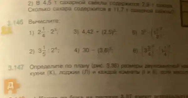 2) 84 ,5 T caxapHoii 29 r caxapa.
Ckonbko caxapa 7 1 carapholi coekno?
3.146 Bbruncnute:
1) 2(1)/(4)cdot 2^3
3) 4,42+(2,5)^3
5) 3^3cdot (1(1)/(3))^2
2) 3(1)/(5):2^4
4) 30-(3,6)^2
6) (3(3)/(4))^2cdot (1(1)/(4))^3
3.147 Onpenenure
(1times 1)
nute no mary (pwc. 336) paswept
KyxHu (K)