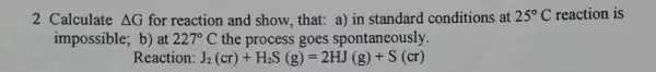 2 Calculate Delta G for reaction and show.that: a) in standard conditions at 25^circ C reaction is
impossible; b) at 227^circ C the process goes spontaneously.
Reaction: J_(2)(cr)+H_(2)S(g)=2HJ(g)+S(cr)