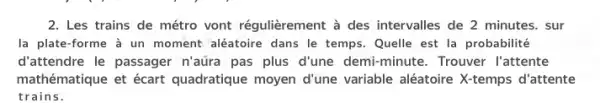 2. Les trains de métro vont régulièrement à des intervalles de 2 minutes . sur
la plate-forme à un moment aléatoire dans le temps.Quelle est la probabilité
d'attendre le passager n'aura pas plus d'une demi-minute. Trouver l'attente
mathématique et écart quadratique moyen d'une variable aléatoire X-temps d'attente
trains.