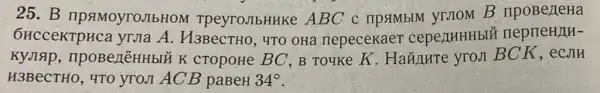 25.B IIPSIMOYTOJIbHOM TpeyroJIbHHKe ABC c ripsimblM VIIIOM B
6HcceKTpHca yrua A H3BecTHO, 4TO OHa riepecekae1 cepenHHHbIE neprieH/IH-
KyJIAP , npoBell'EHHbIU K CTOPOHe BC, B Touke K. Hañ/IHTe vron BCK, eCJIH
H3BeCTHO, 4TO yrom ACB paBeH 34^circ