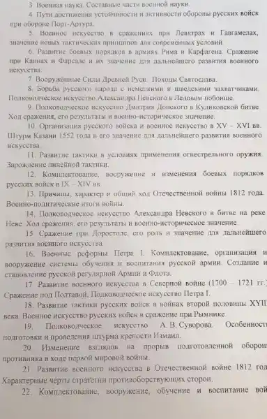 3. Boentiag Hayxa. Cocrabuble MaCTH BOCHHOX HayKH.
4. IlyTH AOCTHAKCHHS YCTOHUHBOCTH H aKTHBHOCTH o6opoHbl pyccKHX BOXCK
ripw oGopone Ilopr-Aprypa.
5. BocHHOC MCKYCCTBO B cpantennax npw Jlemkrpax H TaBramenax,
6. Passwrrue 5oenbix nopsinkon B apMH9X PHMa H Kapdarena. Cpaxernne
mpu KauHax II Dapcane nambHexuero pa3BMTHA BOCHHOTO
HCKYCCTBa.
7. Boopyxizmise Chillbi Apentici Pycu. Hoxozibi CBstrocriasa.
8. Bopb5a pycekoro Hapona C HEMELIKAMK H LIBE/ZCKAMKK IKaMn.
IIomkoBozueckoe HCKYCCTBO A.TekcaH/Ipa HeBCKOTO B Jle/1080M no6omme.
9. Ilonikobo,14ecKoe HCKYCCTBO JIMMTPH9 JIOHCKOTO B KyJIHKOBCKOH 6HTBe
Xoz cpaxemus, ero pesynbranb H BOCHHO-HCTOPMUEC KOE 3Ha4eHne.
10. Oprann3auku pycekoro BOỮCKa H BOCHHOe HCKYCCTBO B XV-XVI BB
IIIrypN Ka3aHu 1552 rona H ero 3Ha4eHHe 1119 HallbHeñuero pa3BHTMA BOCHHOOO
HCKYCCTBa.
11. Pa3BHTHe TaKTHKH B OTHeCTPEIIbHOTO OpyXKA
3apoxi.cHFC THHCEHHOH TaKTHKV.
12. KoMmekTO samRe, BOODYXKEHMe H H3MCHCHRS 60eBblx nopsitkos
pycckHX BOǎCK B IX -XIV BB.
13. Ilpu4BHBI, xapakrep H BOắHbr 1812 rorta.
BOEHHO-TOOJHTHYLECKRE HTOTH BOYH bL
14. IIo:IKOBOZTYeCKOe HCKYCCTBO Azekcannpa HeBckoro B 6HTBe Ha peke
HeBe. Xo,1 cpaxerizsi, ero pe3y.TIGTATBL BL BOCHHO -HCTOpHYeCKOE 3HaYCHHE.
15. CpaxeHue upu llopocrose, ero po.mb H
pa33HTMg BOCHHOTO HCKYCCTBA.
16. BoerHH5IC perpopMsi Herpa I. KoMmIeKTO
BOODYXKCHHE CHCTEME pycckoỡ apsum. Co3,Iamme H
CTaHOB;IeHTLC pyccKOH
17. Pa3BHTHe BOCHHOTO HCKYCCTBa B CerepHoã BONHE (1700-1721rr.
Cpaxerue nox TlorraBoit , IIO:IIKOBO,THRCKOe RCKYCCTBO Herpa I.
18. Pa3BHTHe TakTHKH pycckHX BOICK B BOXHaX BTOpOZ HO310BHHb! XYII
Beka. BoenHoe HCKYCCTBO pyccknx BOặCK B CpaxeHMe HpH PblMHHKC.
19. Tlo:TKOBO,THeCKOe HCKYCCTBO A. B. CyBopoBa. Oco6eHHOCT
IITYPMa KperocTH Pl3MaHI.
20. H3MeHerFle B3L18J10B Ha ripopblB IIO,IIIOTOB,TEHHOII 060pOH
TIPOTHBHHKa B XO,IE TRPBOH MHPOBOM BOUHbl.
21. Pa3BMTHe BOCHHOTO HCKYCCTBa B OTeyeCTBEHHOH BOYHHe 1812 rol
XapakrepHble uepTbl crparerun IIPOTHBOGOpCTByroullux CTOPOH.
22.KoMILIeKTO arrine, Boopyakezue, obytemue H BOCITHTAHHE BON