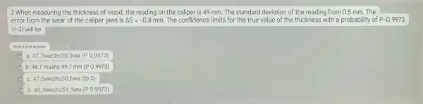 3 When measuring the thickness of wood, the reading on the caliper is 49 mm. The standard deviation of the reading from 0.5 mm.The
error from the wear of the caliper jaws is Delta S=-0.8mm The confidence limits for the true value of the thickness with a probability of P-0.9973
(1-3) will be
Select one answer
C a. 47.7umshs50,314M (P 0.9973)
b 46.7mushs49.7mm(P0.9973)
c. 47,5uushs50,5mu (tp 3)
A d 48,3unshleqslant 51,3uM(P0,9973)