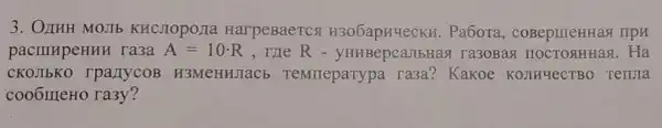 3. OnHH MOJIb KHCJIOpo/1a HarpeBaercs H306apHYeCKH.Pa6ora,coBepmeHHas npn
pacilllpeHHH ra3a A=10cdot R , me R ra3oBag Ha
CKOJIbKO rpa/TycoB H3MeHHJIaC5 TeMTreparypa ra3a? Kakoe KOJIHYeCTBO renura
cooomeHo ra3y?