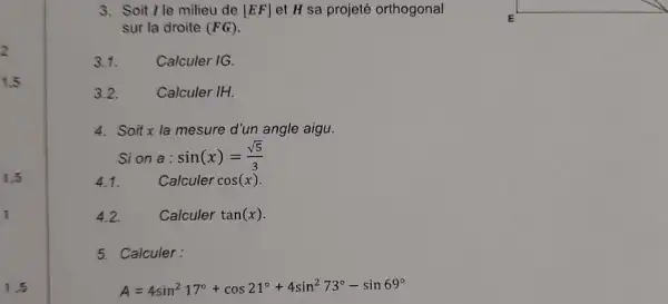 3. Soit lle milieu de [EF] et H sa projeté orthogonal
sur la droite (FG)
3.1. Calculer IG.
3.2.	Calculer IH
4. Soitx la mesure d'un angle aigu.
Sion a: sin(x)=(sqrt (5))/(3)
4.1. Calculer cos(x)
4.2. Calculer tan(x)
5. Calculer:
A=4sin^217^circ +cos21^circ +4sin^273^circ -sin69^circ