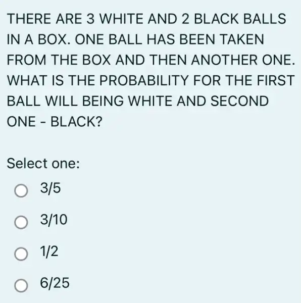 THERE ARE 3 WHITE AND 2 BLACK BALLS
IN A BO X. ONE BALL . HAS BEEN TAKEN
FROM THE BOX AND THEN I ANOTHER ONE.
WHAT IS THE PROBABILITY F OR THE FIRST
BALL WILL BEING WHITE AND SECOND
ONE - BLACK?
Select one:
3/5
3/10
1/2
6/25