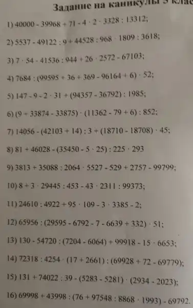 3azame Hã Karring JIbI 2
1) 40000-39968+71-4cdot 2cdot 3328;13312
2) 5537-49122:9+44528:968cdot 1809:3618
3) 7 7cdot 54-41536:944+26cdot 2572-67103
4) 7684:(90595+36+369-96164+6)cdot 52
5) 147-9-2cdot 31+(94357-36792):1985
6) (9+33874-33875)cdot (11362-79+6):852
7) 14056-(42103+14):3+(18710-18708)cdot 45
8) 81+46028-(35450-5cdot 25):225cdot 293
9) 3813+35088:2064cdot 5527-529+2757-99799
10) 8+3cdot 29445:453-43cdot 2311:99373
11) 24610:4922+95cdot 109-3cdot 3385-2
12) 65956:(29595-6792-7-6639+332)cdot 51
13) 130-54720:(7204-6064)+99918-15cdot 6653
14)
72318:4254cdot (17+2661):(69928+72-69779)
131+74022:39-(5283-5281)cdot (2934-2023)
69998+43998:(76+97548:8868cdot 1993)-69792