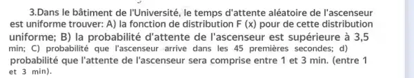 3.Dans le bâtiment de I'Université, le temps d'attente aléatoire de l'ascenseur
est uniforme trouver: A)la fonction de distribution F(x) pour de cette distribution
uniforme; B) la probabilité d'attente de l'ascenseur est supérieure à 3,5
min; C) probabilité que l'ascenseur arrive dans les 45 premieres secondes.d)
probabilité que l'attente de l'ascenseur sera comprise entre 1 et 3 min. (entre 1
et 3 min).