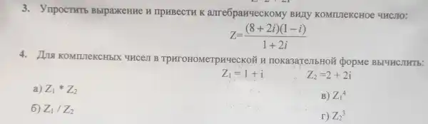 3.VmpocTHT5 BblpaxeHHe H TIPHBECTH K arreopanqecKoMy Burly KOMTUTeKCHOe YUCJIO:
Z=((8+2i)(1-i))/(1+2i)
4.KOMTUTeKCHbIX unces B TPXTOHOMeTpayeckoi noka3aTembHON popme BbIYHCJIHT b:
Z_(1)=1+i
Z_(2)=2+2i
a) Z_(1)ast Z_(2)
B) Z_(1)^4
6) Z_(1)/Z_(2)
r) Z_(2)^3