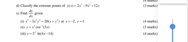 (4 marks)
d) Classify the extreme points of y(x)=2x^3-9x^2+12x
e) Find (dy)/(dx) given
(i) x^3-3x^2y^3=20(x+y^2) at x=-2,y=1
(4 marks)
(ii) y=x^3cos^-1(3x)
(3 marks)
(iii) y=2^x^(2)ln(4x-14)
(4 marks)
(3 marks)