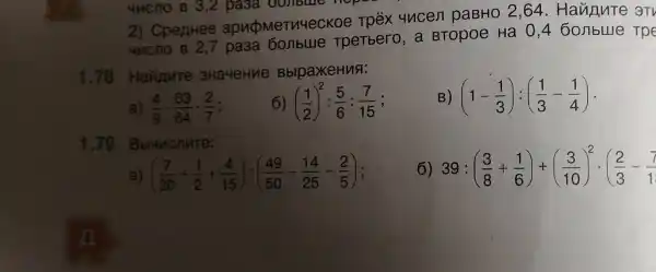 4MCnO B 3,2 basa oonbine hope
2) CpenHee apubMeTV4eCKOe Tpéx 4ncen paBHO 2,64 .Hanny Te 3TV
4/1cno B 2 TpeTbero, a BTOpoe Ha 04 60 mbllle T pe
1.78 Hannute 3Ha4eHue BblpaxeHuA:
B) (1-(1)/(3)):((1)/(3)-(1)/(4))
a) (4)/(9)cdot (63)/(64)cdot (2)/(7)
6) ((1)/(2))^2:(5)/(6):(7)/(15) :
1.79 Bbl4ncnute:
6 39:((3)/(8)+(1)/(6))+((3)/(10))^2cdot ((2)/(3)-(7)/(1)
a ((7)/(30)+(1)/(2)+(4)/(15)):((49)/(50)-(14)/(25)-(2)/(5))