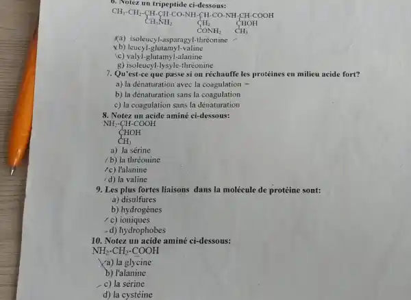 6. Notez un tripeptide ci-dessous:
CH_(3)cdot CH_(2)cdot CH_(3)NHcdot COcdot NHcdot CHcdot COcdot NHcdot CHcdot COcdot H_(2)COOH CONH_(2)CCcdot H_(3)
Ka) isoleucyl-asparag yl-thréonine
xb) leucyl-glutamyl-valine
c) valyl-glutamyl-alanine
g) isoleucyl-lysyle-thréonine
7. Qu'est-ce que passe si on réchauffe les protéines en milieu acide fort?
a) la dénaturation avec la coagulation -
b) la dénaturation sans la coagulation
c) la coagulation sans la dénaturation
8. Notez un acide aminé ci-dessous:
NH_(2)-CH-COOH CHOH CH_(3)
a) la sérine
/ b) la thréonine
/c) l'alanine
/d) la valine
9. Les plus fortes liaisons dans la molécule de protéine sont:
a) disulfures
b) hydrogènes
/ c) ioniques
-d) hydrophobes
10. Notez un acide aminé ci-dessous:
NH_(2)-CH_(2)-COOH
a) la glycine
b) l'alanine
c) la sérine
d) la cystéine