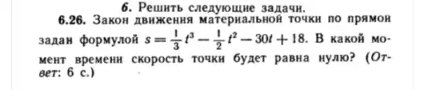 6. Peuntb creayiounlwe 3a naun.
6.26. 3akoH A BHYKeHH a MarepHa,IbHOR TOYKH no npaMOH
3anaH QopMy,TON s=(1)/(3)t^3-(1)/(2)t^2-30t+18 . B KaKOÁ MO-
MeHT BPeMeHH CKOPOCTb TOUKH 6yxer paBHa Hynlo? ( Or
BeT: 6 c.)