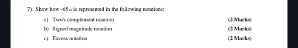 7) Show how -65_(10) is represented in the following notations:
a) Two's complement notation
(2 Marks)
b) Signed magnitude notation
(2 Marks)
c) Excess notation
(2 Marks)