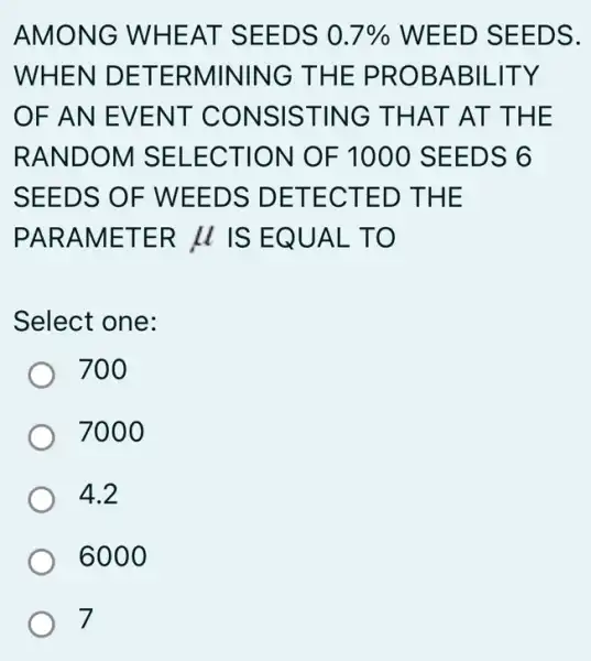 AMONG WHEAT SEEDS 0.7%  WEED SEEDS.
WHEN DETERMININC THE PROBABIL -ITY
OF AN EVENT CONSISTING THAT AT THE
RANDOM SELECTION OF 1000 SEEDS 6
SEEDS OF WEEDS DETECTED THE
PARAMETER mu  IS EQUAL TO
Select one:
700
7000
4.2
6000
7