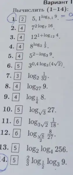 BapuaHT I
Bbruncjurb (1-14)
1.	5 1^log_(5,19)=
2. square  7^2log_(716)
3. square  12^1+log_(124)
4.	8^log_(2(1)/(3))
5.	5^2-log_(39)
6.	3^0,4log_(3(4sqrt (2)))
7. log_(2)(1)/(32)
8.	log_(27)9
9.
log_((1)/(4))8
10. log_(sqrt (3))27
11. log_(3)sqrt (2)(1)/(18)
12.
log_((sqrt (6))/(2))(8)/(27)
13.
log_(2)log_(4)256
4.
(2)/(3)log_((1)/(2))log_(3)9