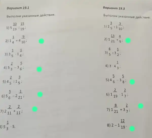 Bapuanm 19.1
Bbinonth ywa3ahthile Aeticraws:
1)
5(10)/(19):(15)/(19)
1) 2(3)/(5):1(3)/(10)
2)
1(1)/(4)+4(9)/(10)
2) 1(13)/(21)+(4)/(9)
3)
3(1)/(5)cdot 1(1)/(4)
3) (4)/(5):3(1)/(2)
4)
5(2)/(3)-3(5)/(6)
4) 3cdot 4(1)/(3)
5)
4(2)/(5):1(3)/(5)
5) 4(5)/(6)-3(5)/(8)
6)
5(5)/(6)-2(1)/(21)
6) 1(2)/(19)cdot 1(2)/(7)
7)
2(2)/(11)+(2)/(11)
7) 1(8)/(21)+3(2)/(7)
3)
5(1)/(3)cdot 5
8)
2-1(12)/(19)
BapuaHm 19.3